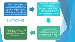 La aplicación de la Tablet no
puede ser instalada en
dispositivos móviles con una
versión inferior de Android
4.0.3, esto se debe a que no
cumple con las características
necesarias de compatibilidad.
La comunicación bluetooth
tiene un alcance
aproximadamente de 10 m, al
estar fuera de este rango la
transferencia de los datos
están propensos a
interrupciones y perdidas de
los mismos.
El sistema de baterías
recargables permite cierto
tiempo de autonomía, es
importante que no se trabaje
con un nivel bajo de carga.
El tamaño del cable del EMG
es corto por lo cual el
paciente no se puede mover
cómodamente.
LIMITACIONES
 