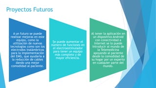 Proyectos Futuros
A un futuro se puede
realizar mejoras en este
equipo, como la
utilización de nuevas
tecnologías como son los
electrodos inalámbricos
para la implementación
del EMG, que ayudaría a
la reducción de cables
dando una mejor
comodidad al paciente.
Se puede aumentar el
número de funciones en
el electroestimulador
para tener un equipo
más completo y de
mayor eficiencia.
Al tener la aplicación en
un dispositivo Android
con conectividad a
Internet se lo puede
introducir al mundo de
la Telemedicina
apoyando al paciente
desde la comodidad de
su hogar por un experto
en cualquier parte del
mundo.
 