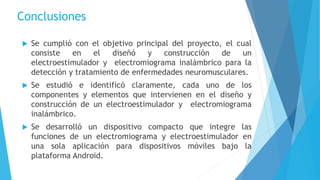 Conclusiones
 Se cumplió con el objetivo principal del proyecto, el cual
consiste en el diseñó y construcción de un
electroestimulador y electromiograma inalámbrico para la
detección y tratamiento de enfermedades neuromusculares.
 Se estudió e identificó claramente, cada uno de los
componentes y elementos que intervienen en el diseño y
construcción de un electroestimulador y electromiograma
inalámbrico.
 Se desarrolló un dispositivo compacto que integre las
funciones de un electromiograma y electroestimulador en
una sola aplicación para dispositivos móviles bajo la
plataforma Android.
 