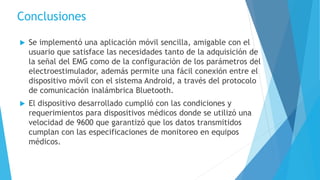 Conclusiones
 Se implementó una aplicación móvil sencilla, amigable con el
usuario que satisface las necesidades tanto de la adquisición de
la señal del EMG como de la configuración de los parámetros del
electroestimulador, además permite una fácil conexión entre el
dispositivo móvil con el sistema Android, a través del protocolo
de comunicación inalámbrica Bluetooth.
 El dispositivo desarrollado cumplió con las condiciones y
requerimientos para dispositivos médicos donde se utilizó una
velocidad de 9600 que garantizó que los datos transmitidos
cumplan con las especificaciones de monitoreo en equipos
médicos.
 