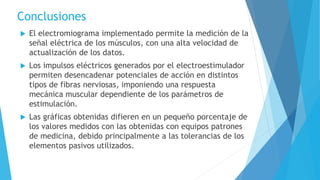 Conclusiones
 El electromiograma implementado permite la medición de la
señal eléctrica de los músculos, con una alta velocidad de
actualización de los datos.
 Los impulsos eléctricos generados por el electroestimulador
permiten desencadenar potenciales de acción en distintos
tipos de fibras nerviosas, imponiendo una respuesta
mecánica muscular dependiente de los parámetros de
estimulación.
 Las gráficas obtenidas difieren en un pequeño porcentaje de
los valores medidos con las obtenidas con equipos patrones
de medicina, debido principalmente a las tolerancias de los
elementos pasivos utilizados.
 