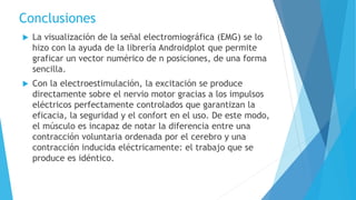 Conclusiones
 La visualización de la señal electromiográfica (EMG) se lo
hizo con la ayuda de la librería Androidplot que permite
graficar un vector numérico de n posiciones, de una forma
sencilla.
 Con la electroestimulación, la excitación se produce
directamente sobre el nervio motor gracias a los impulsos
eléctricos perfectamente controlados que garantizan la
eficacia, la seguridad y el confort en el uso. De este modo,
el músculo es incapaz de notar la diferencia entre una
contracción voluntaria ordenada por el cerebro y una
contracción inducida eléctricamente: el trabajo que se
produce es idéntico.
 