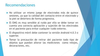 Recomendaciones
 No utilizar un mismo juego de electrodos más de quince
sesiones, ya que la calidad del contacto entre el electrodo y
la piel se deteriora de forma progresiva.
 El EMG es muy sensible al ruido por ello se debe tomar en
cuenta una correcta aplicación y sujeción de los electrodos
en el paciente para evitar cualquier ruido externo.
 El dispositivo móvil debe contener la versión Android 4.0.3 o
superior.
 Tomar la precaución de retirar del paciente todo tipo de
objetos que puedan alterar las mediciones como relojes,
decoraciones, etc.
 