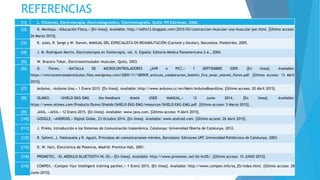 REFERENCIAS
[1] L. Cifuentes, Electroterapia, Electrodiagnóstico, Electromiografía, Quito: PH Ediciones, 2006.
[2] D. Montoya, «Educación Física,» [En línea]. Available: http://edfis13.blogspot.com/2015/03/contraccion-muscular-una-muscular-por.html. [Último acceso:
26 Marzo 2015].
[3] R. Jules, R. Serge y W. Steven, MANUAL DEL ESPECIALISTA EN REHABILITACIÓN (Cartoné y bicolor), Barcelona: Paidotribo, 2005.
[4] J. M. Rodriguez Martin, Electroterapia en fisioterapia, vol. II, España: Editoria Médica Panamericana S.A., 2004.
[5] W. Bracero Tobar, Electroestimulador muscular, Quito, 2003.
[6] O. Flores, «BATALLA DE MICROCONTROLADORES ¿AVR o PIC?,» 1 SEPTIEMBRE 2009. [En línea]. Available:
https://microcontroladores2utec.files.wordpress.com/2009/11/180909_articulo_colaboracion_boletin_fica_omar_otoniel_flores.pdf. [Último acceso: 13 Abril
2015].
[7] Arduino, «Arduino Uno,» 1 Enero 2015. [En línea]. Available: http://www.arduino.cc/en/Main/ArduinoBoardUno. [Último acceso: 20 Abril 2015].
[8] OLIMEX, «SHIELD-EKG-EMG bio-feedback shield USER MANUAL,» 12 Junio 2014. [En línea]. Available:
https://www.olimex.com/Products/Duino/Shields/SHIELD-EKG-EMG/resources/SHIELD-EKG-EMG.pdf. [Último acceso: 5 Marzo 2015].
[9] JAVA, «JAVA,» 12 Enero 2015. [En línea]. Available: www.java.com. [Último acceso: 9 Abril 2015].
[10] GOOGLE, «ANDROID,» Digital Globe, 23 Octubre 2014. [En línea]. Available: www.android.com. [Último acceso: 26 Abril 2015].
[11] J. Prieto, Introducción a los Sistemas de Comunicación Inalambrica, Catalunya: Universidad Oberta de Catalunya, 2012.
[12] R. Sallent, J. Valenzuela y R. Agustí, Principios de comunicaciones móviles, Barcelona: Ediciones UPC Universidad Politécnica de Catalunya, 2003.
[13] D. W. Hart, Electrónica de Potencia, Madrid: Prentice Hall, 2001.
[14] PROMETEC, «EL MÓDULO BLUETOOTH HC-05,» [En línea]. Available: http://www.prometec.net/bt-hc05/. [Último acceso: 15 JUNIO 2015].
[15] COMPEX, «Compex Your intelligent training parther,» 1 Enero 2015. [En línea]. Available: http://www.compex.info/es_ES/index.html. [Último acceso: 28
Junio 2015].
 