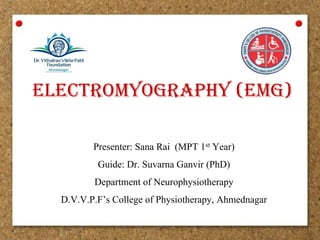 electromyography (emg)
Presenter: Sana Rai  (MPT 1st Year) 
Guide: Dr. Suvarna Ganvir (PhD)
Department of Neurophysiotherapy
D.V.V.P.F’s College of Physiotherapy, Ahmednagar
 