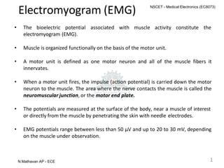 Electromyogram (EMG)
• The bioelectric potential associated with muscle activity constitute the
electromyogram (EMG).
• Muscle is organized functionally on the basis of the motor unit.
• A motor unit is defined as one motor neuron and all of the muscle fibers it
innervates.
• When a motor unit fires, the impulse (action potential) is carried down the motor
neuron to the muscle. The area where the nerve contacts the muscle is called the
neuromuscular junction, or the motor end plate.
• The potentials are measured at the surface of the body, near a muscle of interest
or directly from the muscle by penetrating the skin with needle electrodes.
• EMG potentials range between less than 50 μV and up to 20 to 30 mV, depending
on the muscle under observation.
1
N.Mathavan AP - ECE
NSCET - Medical Electronics (EC8073)
 