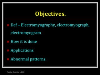 Objectives.
 Def – Electromyography, electromyograph,
electromyogram
 How it is done
 Applications
 Abnormal patterns.
Tuesday, December 6, 2022
 