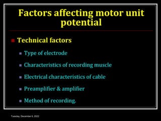 Factors affecting motor unit
potential
 Technical factors
 Type of electrode
 Characteristics of recording muscle
 Electrical characteristics of cable
 Preamplifier & amplifier
 Method of recording.
Tuesday, December 6, 2022
 