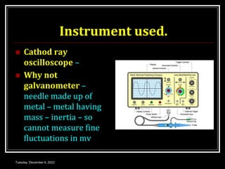 Instrument used.
 Cathod ray
oscilloscope –
 Why not
galvanometer –
needle made up of
metal – metal having
mass – inertia – so
cannot measure fine
fluctuations in mv
Tuesday, December 6, 2022
 