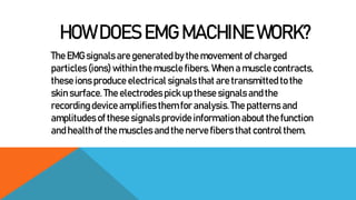 HOW DOES EMG MACHINE WORK?
The EMG signals are generated by the movement of charged
particles (ions) within the muscle fib...