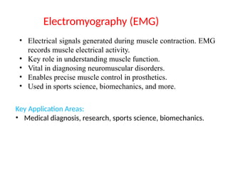 • Electrical signals generated during muscle contraction. EMG
records muscle electrical activity.
• Key role in understanding muscle function.
• Vital in diagnosing neuromuscular disorders.
• Enables precise muscle control in prosthetics.
• Used in sports science, biomechanics, and more.
Key Application Areas:
• Medical diagnosis, research, sports science, biomechanics.
Electromyography (EMG)
 
