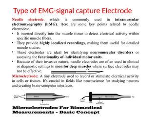 Type of EMG-signal capture Electrode
Needle electrode, which is commonly used in intramuscular
electromyography (EMG). Here are some key points related to needle
electrodes:
• It inserted directly into the muscle tissue to detect electrical activity within
specific muscle fibers.
• They provide highly localized recordings, making them useful for detailed
muscle studies.
• These electrodes are ideal for identifying neuromuscular disorders or
assessing the functionality of individual motor units.
• Because of their invasive nature, needle electrodes are often used in clinical
or diagnostic settings to monitor deep muscles where surface electrodes may
not be effective.
Microelectrode: A tiny electrode used to record or stimulate electrical activity
in cells or tissues. It's crucial in fields like neuroscience for studying neurons
and creating brain-computer interfaces.
 