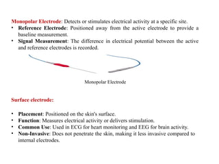 Surface electrode:
Monopolar Electrode: Detects or stimulates electrical activity at a specific site.
• Reference Electrode: Positioned away from the active electrode to provide a
baseline measurement.
• Signal Measurement: The difference in electrical potential between the active
and reference electrodes is recorded.
Monopolar Electrode
• Placement: Positioned on the skin's surface.
• Function: Measures electrical activity or delivers stimulation.
• Common Use: Used in ECG for heart monitoring and EEG for brain activity.
• Non-Invasive: Does not penetrate the skin, making it less invasive compared to
internal electrodes.
 