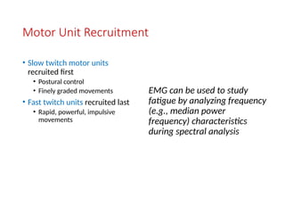 Motor Unit Recruitment
• Slow twitch motor units
recruited first
• Postural control
• Finely graded movements
• Fast twitch units recruited last
• Rapid, powerful, impulsive
movements
EMG can be used to study
fatigue by analyzing frequency
(e.g., median power
frequency) characteristics
during spectral analysis
 