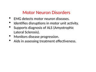  EMG detects motor neuron diseases.
 Identifies disruptions in motor unit activity.
 Supports diagnosis of ALS (Amyotrophic
Lateral Sclerosis).
 Monitors disease progression.
 Aids in assessing treatment effectiveness.
Motor Neuron Disorders
 