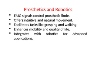  EMG signals control prosthetic limbs.
 Offers intuitive and natural movement.
 Facilitates tasks like grasping and walking.
 Enhances mobility and quality of life.
 Integrates with robotics for advanced
applications.
Prosthetics and Robotics
 