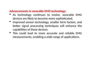 Advancements in wearable EMG technology:
 As technology continues to evolve, wearable EMG
devices are likely to become more sophisticated.
 Improved sensor technology, smaller form factors, and
better signal processing techniques will enhance the
capabilities of these devices.
 This could lead to more accurate and reliable EMG
measurements, enabling a wide range of applications.
 