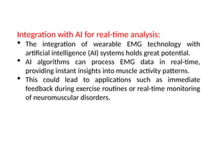 Integration with AI for real-time analysis:
 The integration of wearable EMG technology with
artificial intelligence (AI) systems holds great potential.
 AI algorithms can process EMG data in real-time,
providing instant insights into muscle activity patterns.
 This could lead to applications such as immediate
feedback during exercise routines or real-time monitoring
of neuromuscular disorders.
 