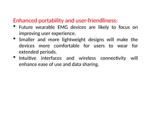 Enhanced portability and user-friendliness:
 Future wearable EMG devices are likely to focus on
improving user experience.
 Smaller and more lightweight designs will make the
devices more comfortable for users to wear for
extended periods.
 Intuitive interfaces and wireless connectivity will
enhance ease of use and data sharing.
 