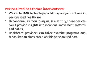 Personalized healthcare interventions:
 Wearable EMG technology could play a significant role in
personalized healthcare.
 By continuously monitoring muscle activity, these devices
could provide insights into individual movement patterns
and habits.
 Healthcare providers can tailor exercise programs and
rehabilitation plans based on this personalized data.
 