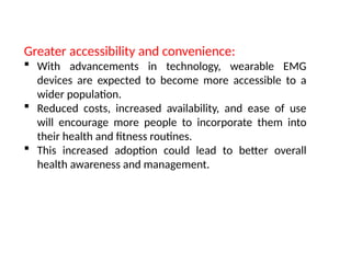 Greater accessibility and convenience:
 With advancements in technology, wearable EMG
devices are expected to become more accessible to a
wider population.
 Reduced costs, increased availability, and ease of use
will encourage more people to incorporate them into
their health and fitness routines.
 This increased adoption could lead to better overall
health awareness and management.
 