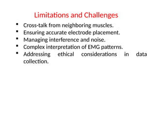  Cross-talk from neighboring muscles.
 Ensuring accurate electrode placement.
 Managing interference and noise.
 Complex interpretation of EMG patterns.
 Addressing ethical considerations in data
collection.
Limitations and Challenges
 