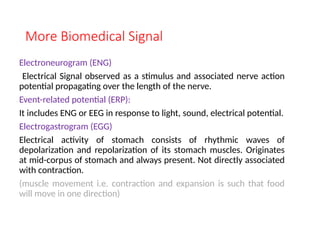 More Biomedical Signal
Electroneurogram (ENG)
Electrical Signal observed as a stimulus and associated nerve action
potential propagating over the length of the nerve.
Event-related potential (ERP):
It includes ENG or EEG in response to light, sound, electrical potential.
Electrogastrogram (EGG)
Electrical activity of stomach consists of rhythmic waves of
depolarization and repolarization of its stomach muscles. Originates
at mid-corpus of stomach and always present. Not directly associated
with contraction.
(muscle movement i.e. contraction and expansion is such that food
will move in one direction)
 