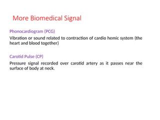 More Biomedical Signal
Phonocardiogram (PCG)
Vibration or sound related to contraction of cardio hemic system (the
heart and blood together)
Carotid Pulse (CP)
Pressure signal recorded over carotid artery as it passes near the
surface of body at neck.
 