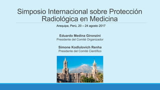 Eduardo Medina Gironzini
Presidente del Comité Organizador
Simone Kodlulovich Renha
Presidente del Comité Científico
Simposio Internacional sobre Protección
Radiológica en Medicina
Arequipa, Perú, 20 – 24 agosto 2017
 