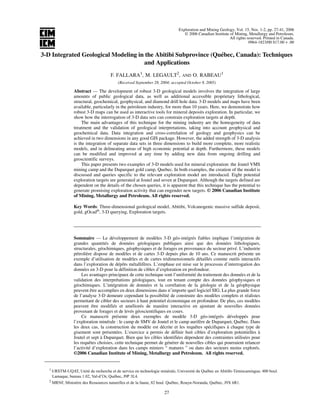 Exploration and Mining Geology, Vol. 15, Nos. 1-2, pp. 27-41, 2006
© 2006 Canadian Institute of Mining, Metallurgy and Petroleum.
All rights reserved. Printed in Canada.
0964-1823/00 $17.00 + .00
27
3-D Integrated Geological Modeling in the Abitibi Subprovince (Québec, Canada): Techniques
and Applications
F. FALLARA1
, M. LEGAULT2
, AND O. RABEAU1
(Received September 28, 2004; accepted October 8, 2005)
Abstract — The development of robust 3-D geological models involves the integration of large
amounts of public geological data, as well as additional accessible proprietary lithological,
structural, geochemical, geophysical, and diamond drill hole data. 3-D models and maps have been
available, particularly in the petroleum industry, for more than 10 years. Here, we demonstrate how
robust 3-D maps can be used as interactive tools for mineral deposits exploration. In particular, we
show how the interrogation of 3-D data sets can constrain exploration targets at depth.
The main advantages of this technique for the mining industry are the homogeneity of data
treatment and the validation of geological interpretations, taking into account geophysical and
geochemical data. Data integration and cross-correlation of geology and geophysics can be
achieved in two dimensions in any good GIS package. However, the added strength of 3-D analysis
is the integration of separate data sets in three dimensions to build more complete, more realistic
models, and in delineating areas of high economic potential at depth. Furthermore, these models
can be modified and improved at any time by adding new data from ongoing drilling and
geoscientific surveys.
This paper presents two examples of 3-D models used for mineral exploration: the Joutel VMS
mining camp and the Duparquet gold camp, Quebec. In both examples, the creation of the model is
discussed and queries specific to the relevant exploration model are introduced. Eight potential
exploration targets are generated at Joutel and seven at Duparquet. Although the targets defined are
dependent on the details of the chosen queries, it is apparent that this technique has the potential to
generate promising exploration activity that can engender new targets. © 2006 Canadian Institute
of Mining, Metallurgy and Petroleum. All rights reserved.
Key Words: Three-dimensional geological model, Abitibi, Volcanogenic massive sulfide deposit,
gold, gOcad®
, 3-D querying, Exploration targets.
Sommaire — Le développement de modèles 3-D géo-intégrés fiables implique l’intégration de
grandes quantités de données géologiques publiques ainsi que des données lithologiques,
structurales, géochimiques, géophysiques et de forages en provenance du secteur privé. L’industrie
pétrolière dispose de modèles et de cartes 3-D depuis plus de 10 ans. Ce manuscrit présente un
exemple d’utilisation de modèles et de cartes tridimensionnels détaillés comme outils interactifs
dans l’exploration de dépôts métallifères. L’emphase est mise sur le processus d’interrogation des
données en 3-D pour la définition de cibles d’exploration en profondeur.
Les avantages principaux de cette technique sont l’uniformité du traitement des données et de la
validation des interprétations géologiques, tout en tenant compte des données géophysiques et
géochimiques. L’intégration de données et la corrélation de la géologie et de la géophysique
peuvent être accomplies en deux dimensions dans n’importe quel logiciel SIG. La plus grande force
de l’analyse 3-D demeure cependant la possibilité de construire des modèles complets et réalistes
permettant de cibler des secteurs à haut potentiel économique en profondeur. De plus, ces modèles
peuvent être modifiés et améliorés de manière interactive en ajoutant de nouvelles données
provenant de forages et de levés géoscientifiques en cours.
Ce manuscrit présente deux exemples de modèle 3-D géo-intégrés développés pour
l’exploration minérale : le camp de SMV de Joutel et le camp aurifère de Duparquet, Québec. Dans
les deux cas, la construction du modèle est décrite et les requêtes spécifiques à chaque type de
gisement sont présentées. L’exercice a permis de définir huit cibles d’exploration potentielles à
Joutel et sept à Duparquet. Bien que les cibles identifiées dépendent des contraintes utilisées pour
les requêtes choisies, cette technique permet de générer de nouvelles cibles qui pourraient relancer
l’activité d’exploration dans les camps miniers “ matures ” ou dans des secteurs moins explorés.
©2006 Canadian Institute of Mining, Metallurgy and Petroleum. All rights reserved.
1 URSTM-UQAT, Unité de recherche et de service en technologie minérale, Université du Québec en Abitibi-Témiscamingue; 400 boul.
Lamaque, bureau 1.02, Val-d’Or, Québec, J9P 3L4.
2
MRNF, Ministère des Ressources naturelles et de la faune, 82 boul. Québec, Rouyn-Noranda, Québec, J9X 6R1.
 