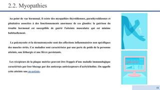 2.2. Myopathies
Au point de vue hormonal, il existe des myopathies thyroïdiennes, parathyroïdiennes et
pituitaires associées à des fonctionnements anormaux de ces glandes: la guérison du
trouble hormonal est susceptible de guérir l'atteinte musculaire qui est minime
habituellement.
La polymyosite et la dermatomyosite sont des affections inflammatoires non spécifiques
des muscles striés. Ces maladies sont caractérisées par une perte de poids de la personne
atteinte, une léthargie et une fièvre persistante.
Les récepteurs de la plaque motrice peuvent être frappés d'une maladie immunologique
caractérisée par leur blocage par des anticorps antirécepteurs d'acétylcholine. On appelle
cette atteinte une myasténie.
11
 