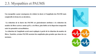 2.3. Myopathies et PAUMS
Une myopathie a pour conséquence de réduire la durée et l'amplitude des PAUMS mais
complexifie la forme de ces dernières.
La réduction de la durée des PAUMS est généralement attribuée à la réduction du
nombre de fibres actives: moins qu'il y a de fibres, plus faible est la dispersion temporelle
entre les potentiels extracellulaires.
La réduction de l'amplitude serait aussi expliquée à partir de la réduction du nombre de
fibres. Toutefois, certains PAUMS auraient des amplitudes plus grandes que dans des cas
normaux.
12
 