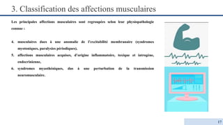 Les principales affections musculaires sont regroupées selon leur physiopathologie
connue :
4. musculaires dues à une anomalie de l’excitabilité membranaire (syndromes
myotoniques, paralysies périodiques),
5. affections musculaires acquises, d’origine inflammatoire, toxique et iatrogène,
endocrinienne,
6. syndromes myasthéniques, dus à une perturbation de la transmission
neuromusculaire.
3. Classification des affections musculaires
17
 