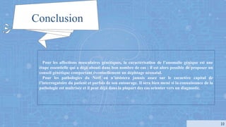 Pour les affections musculaires génétiques, la caractérisation de l’anomalie génique est une
étape essentielle qui a déjà abouti dans bon nombre de cas ; il est alors possible de proposer un
conseil génétique comportant éventuellement un dépistage néonatal.
Pour les pathologies du Nerf on n’insistera jamais assez sur le caractère capital de
l’interrogatoire du patient et parfois de son entourage. Il sera bien mené si la connaissance de la
pathologie est maîtrisée et il peut déjà dans la plupart des cas orienter vers un diagnostic.
Conclusion
22
 