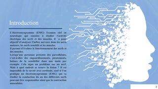 Introduction
L'électromyogramme (EMG) Examen clef en
neurologie qui consiste à étudier l'activité
électrique des nerfs et des muscles. Il a pour
objectif d’analyser l’influx nerveux dans les nerfs
moteurs, les nerfs sensitifs et les muscles.
Il permet d’évaluer le fonctionnement des nerfs et
des muscles.
Lorsqu’une personne présente des paresthésies,
c’est-à-dire des engourdissements, picotements,
baisses de la sensibilité dans une main par
exemple. Cela signe un problème sur un nerf.
Mais à quel endroit se trouve la lésion ? Il est
impossible de le savoir avec certitude, sauf si l’on
pratique un électromyogramme (EMG) qui va
étudier la conduction du ou des différents nerfs
pouvant être responsables ainsi que la contraction
musculaire.
2
 