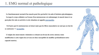 1. EMG normal et pathologique
Le fonctionnement normal d'un muscle peut être perturbé à la suite d'atteintes physiologiques.
Lorsque le corps cellulaire ou l'axone d'un motoneurone est endommagé, le muscle innervé ne
peut plus être mis en activité et cette situation est appelée neuropathie.
Si d'autre part le motoneurone est intact mais que les fibres musculaires ne sont pas en état de
se contracter => myopathie.
L'origine des mouvements volontaires se situant au niveau du cortex moteur, toute
modification à cette région du cerveau est donc susceptible de modifier profondément notre
capacité motrice.
5
 