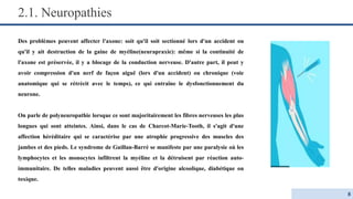 2.1. Neuropathies
Des problèmes peuvent affecter l'axone: soit qu'il soit sectionné lors d'un accident ou
qu'il y ait destruction de la gaine de myéline(neurapraxie): même si la continuité de
l'axone est préservée, il y a blocage de la conduction nerveuse. D'autre part, il peut y
avoir compression d'un nerf de façon aiguë (lors d'un accident) ou chronique (voie
anatomique qui se rétrécit avec le temps), ce qui entraîne le dysfonctionnement du
neurone.
On parle de polyneuropathie lorsque ce sont majoritairement les fibres nerveuses les plus
longues qui sont atteintes. Ainsi, dans le cas de Charcot-Marie-Tooth, il s'agit d'une
affection héréditaire qui se caractérise par une atrophie progressive des muscles des
jambes et des pieds. Le syndrome de Guillan-Barré se manifeste par une paralysie où les
lymphocytes et les monocytes infiltrent la myéline et la détruisent par réaction auto-
immunitaire. De telles maladies peuvent aussi être d'origine alcoolique, diabétique ou
toxique.
8
 