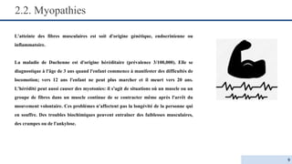 2.2. Myopathies
L'atteinte des fibres musculaires est soit d'origine génétique, endocrinienne ou
inflammatoire.
La maladie de Duchenne est d'origine héréditaire (prévalence 3/100,000). Elle se
diagnostique à l'âge de 3 ans quand l'enfant commence à manifester des difficultés de
locomotion; vers 12 ans l'enfant ne peut plus marcher et il meurt vers 20 ans.
L'hérédité peut aussi causer des myotonies: il s'agit de situations où un muscle ou un
groupe de fibres dans un muscle continue de se contracter même après l'arrêt du
mouvement volontaire. Ces problèmes n'affectent pas la longévité de la personne qui
en souffre. Des troubles biochimiques peuvent entraîner des faiblesses musculaires,
des crampes ou de l'ankylose.
9
 