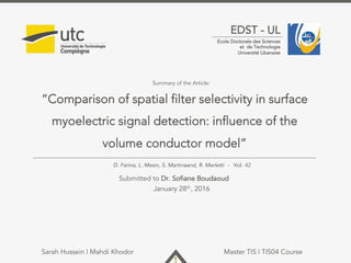 1
EDST - UL
Ecole Doctorale des Sciences
et de Technologie
Université Libanaise
“Comparison of spatial filter selectivity in surface
myoelectric signal detection: influence of the
volume conductor model”
Submitted to Dr. Sofiane Boudaoud
January 28th, 2016
Sarah Hussein | Mahdi Khodor Master TIS | TIS04 Course
Summary of the Article:
D. Farina, L. Mesin, S. Martinaand, R. Merletti - Vol. 42
 