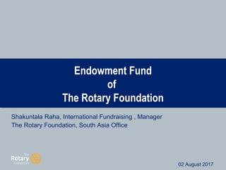Endowment Fund
of
The Rotary Foundation
Shakuntala Raha, International Fundraising , Manager
The Rotary Foundation, South Asia Office
August 2017
02 August 2017
 