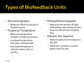    Electromyographic                      Photophlethysmography
     Measures electrical activity in        Measures the amount of light
         skeletal muscle                      reflected by subcutaneous tissue
   Peripheral Temperature                    based on the amount of blood
     Measures temperature                    flow
      changes in distal extremities        Galvanic skin response
     Increased temperature                  Measures electrical resistance in
      indicates a relaxed state               the skin
     Decreased temperature                  Moist skin conducts a current
      indicates stress, fear, or              better than dry skin
      anxiety


© 2004
 