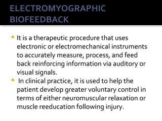  It is a therapeutic procedure that uses
  electronic or electromechanical instruments
  to accurately measure, process, and feed
  back reinforcing information via auditory or
  visual signals.
 In clinical practice, it is used to help the
  patient develop greater voluntary control in
  terms of either neuromuscular relaxation or
  muscle reeducation following injury.
 
