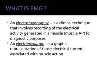  An electromyography – is a clinical technique
  that involves recording of the electrical
  activity generated in a muscle (muscle AP) for
  diagnostic purposes
 An electromyogram - is a graphic
  representation of those electrical currents
  associated with muscle action
 