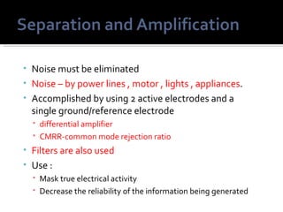 • Noise must be eliminated
• Noise – by power lines , motor , lights , appliances.
• Accomplished by using 2 active electrodes and a
  single ground/reference electrode
   differential amplifier
   CMRR-common mode rejection ratio
• Filters are also used
• Use :
   Mask true electrical activity
   Decrease the reliability of the information being generated
 
