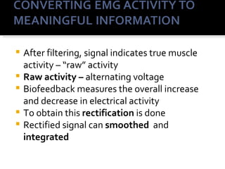    After filtering, signal indicates true muscle
    activity – “raw” activity
   Raw activity – alternating voltage
   Biofeedback measures the overall increase
    and decrease in electrical activity
   To obtain this rectification is done
   Rectified signal can smoothed and
    integrated
 