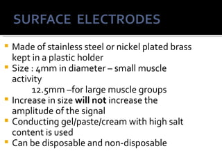    Made of stainless steel or nickel plated brass
    kept in a plastic holder
   Size : 4mm in diameter – small muscle
    activity
         12.5mm –for large muscle groups
   Increase in size will not increase the
    amplitude of the signal
   Conducting gel/paste/cream with high salt
    content is used
   Can be disposable and non-disposable
 