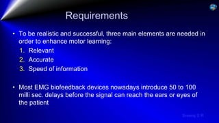 Sreeraj S R
Requirements
• To be realistic and successful, three main elements are needed in
order to enhance motor learning:
1. Relevant
2. Accurate
3. Speed of information
• Most EMG biofeedback devices nowadays introduce 50 to 100
milli sec. delays before the signal can reach the ears or eyes of
the patient
 