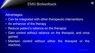 Sreeraj S R
EMG Biofeedback
Advantages:
• Can be integrated with other therapeutic interventions
• An enhancer of the therapy
• Reduce patient’s reliance on the therapist
• Gain control without reliance on the therapist, and once
gained,
• Maintain control without either the therapist or the
machine.
 