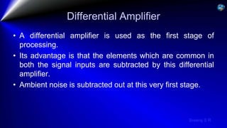 Sreeraj S R
Differential Amplifier
• A differential amplifier is used as the first stage of
processing.
• Its advantage is that the elements which are common in
both the signal inputs are subtracted by this differential
amplifier.
• Ambient noise is subtracted out at this very first stage.
 
