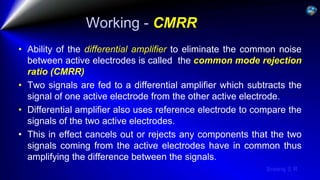 Sreeraj S R
Working - CMRR
• Ability of the differential amplifier to eliminate the common noise
between active electrodes is called the common mode rejection
ratio (CMRR)
• Two signals are fed to a differential amplifier which subtracts the
signal of one active electrode from the other active electrode.
• Differential amplifier also uses reference electrode to compare the
signals of the two active electrodes.
• This in effect cancels out or rejects any components that the two
signals coming from the active electrodes have in common thus
amplifying the difference between the signals.
 